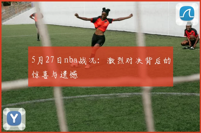 5月27日nba战况：激烈对决背后的惊喜与遗憾