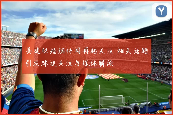 易建联婚姻传闻再起关注 相关话题引发球迷关注与媒体解读