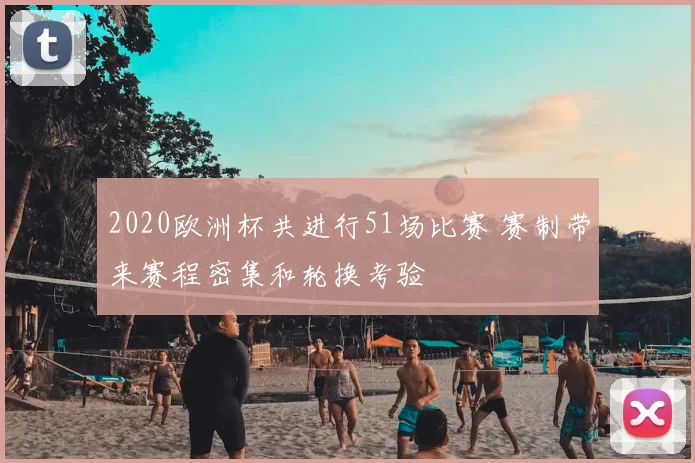 2020欧洲杯共进行51场比赛 赛制带来赛程密集和轮换考验