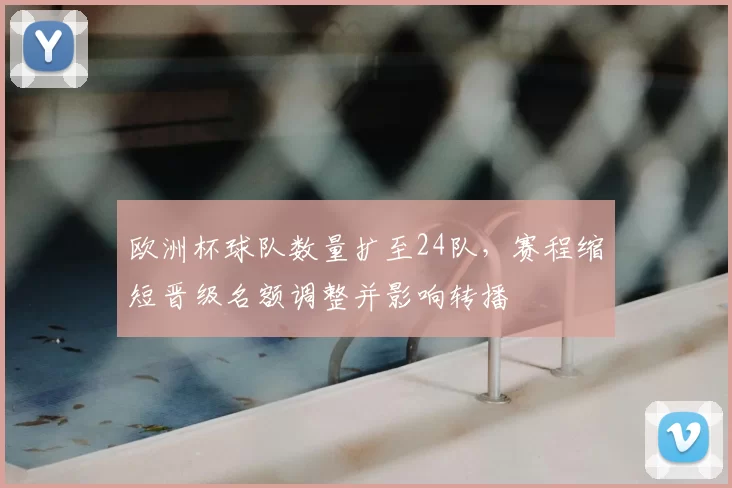 欧洲杯球队数量扩至24队,赛程缩短晋级名额调整并影响转播
