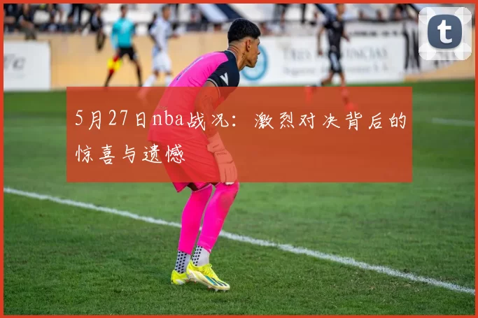 5月27日nba战况:激烈对决背后的惊喜与遗憾