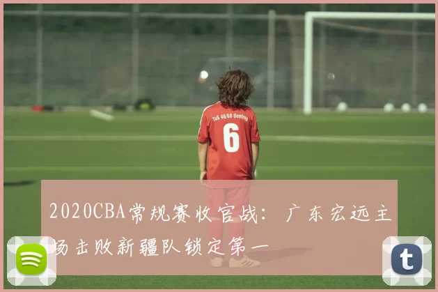 2020CBA常规赛收官战：广东宏远主场击败新疆队锁定第一