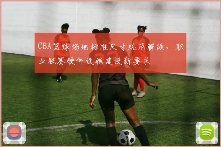 CBA篮球场地标准尺寸规范解读，职业联赛硬件设施建设新要求