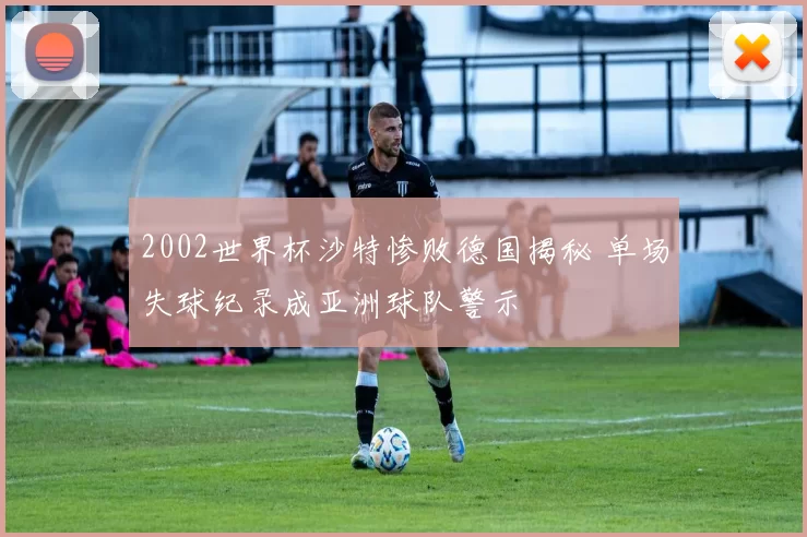 2002世界杯沙特惨败德国揭秘 单场失球纪录成亚洲球队警示