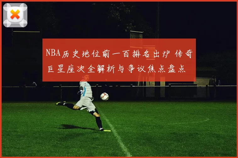 NBA历史地位前一百排名出炉 传奇巨星座次全解析与争议焦点盘点