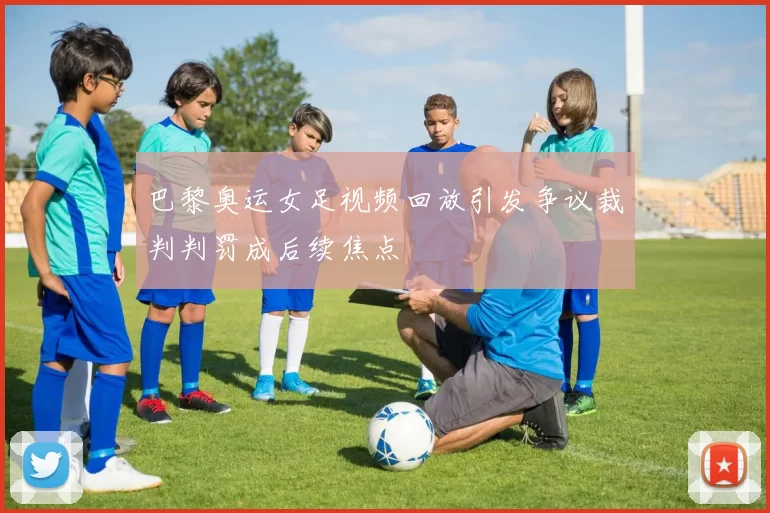 巴黎奥运女足视频回放引发争议裁判判罚成后续焦点