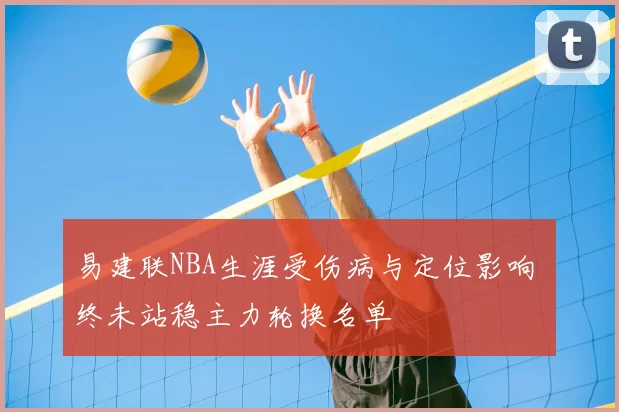 易建联NBA生涯受伤病与定位影响 终未站稳主力轮换名单