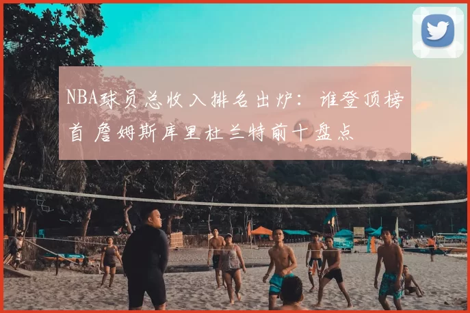 NBA球员总收入排名出炉：谁登顶榜首 詹姆斯库里杜兰特前十盘点