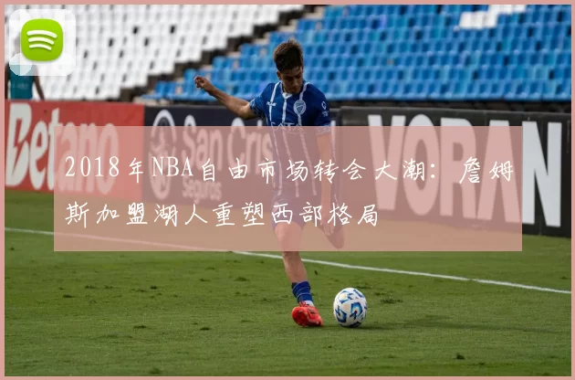 2018年NBA自由市场转会大潮:詹姆斯加盟湖人重塑西部格局