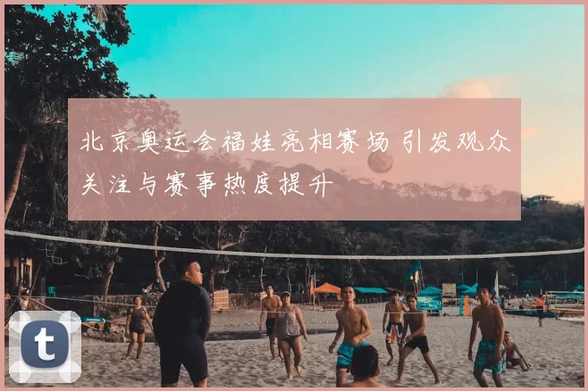 北京奥运会福娃亮相赛场 引发观众关注与赛事热度提升