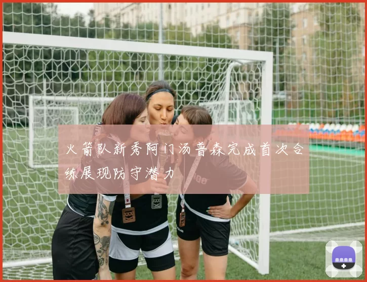 火箭队新秀阿门汤普森完成首次合练展现防守潜力