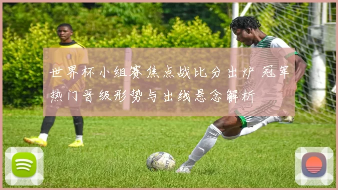 世界杯小组赛焦点战比分出炉 冠军热门晋级形势与出线悬念解析