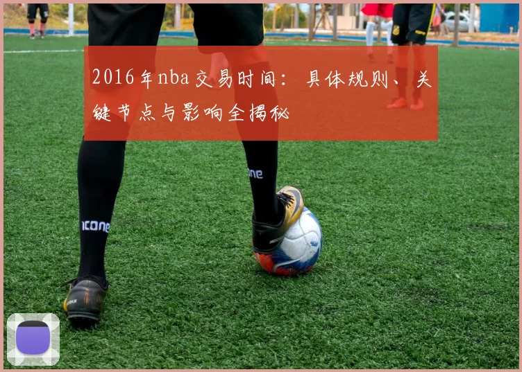 2016年nba交易时间:具体规则、关键节点与影响全揭秘