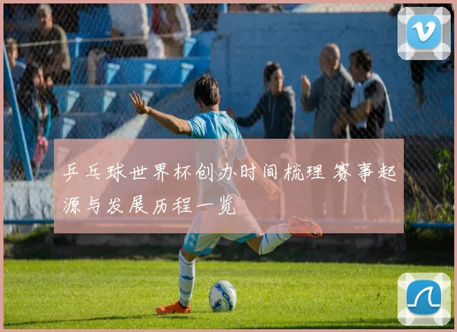 乒乓球世界杯创办时间梳理 赛事起源与发展历程一览