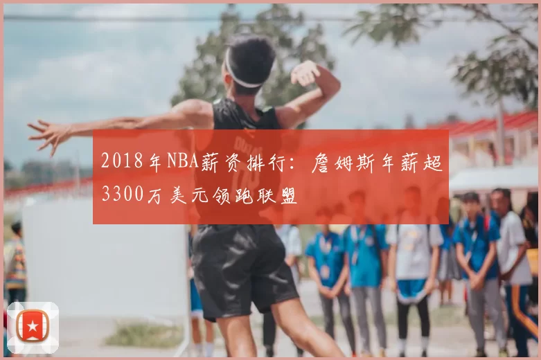 2018年NBA薪资排行:詹姆斯年薪超3300万美元领跑联盟