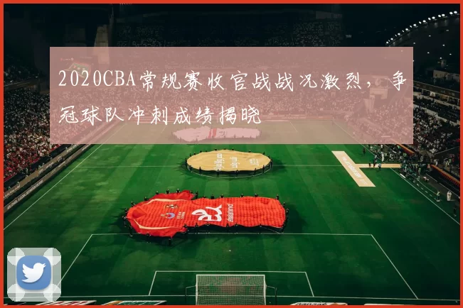 2020CBA常规赛收官战战况激烈,争冠球队冲刺成绩揭晓