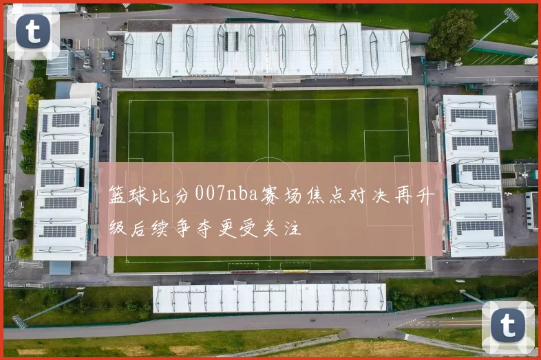 篮球比分007nba赛场焦点对决再升级后续争夺更受关注