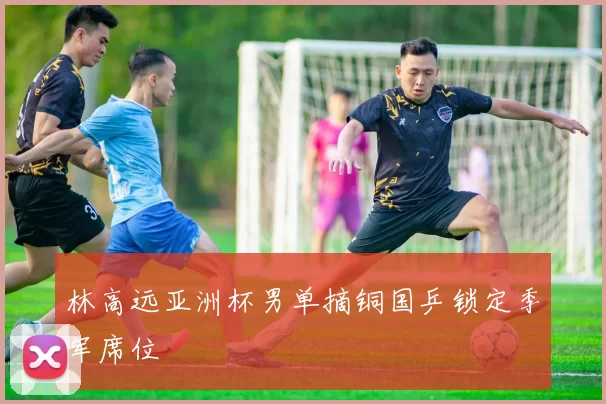林高远亚洲杯男单摘铜国乒锁定季军席位