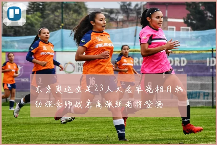 东京奥运女足23人大名单亮相日韩劲旅会师战意高涨新老将登场