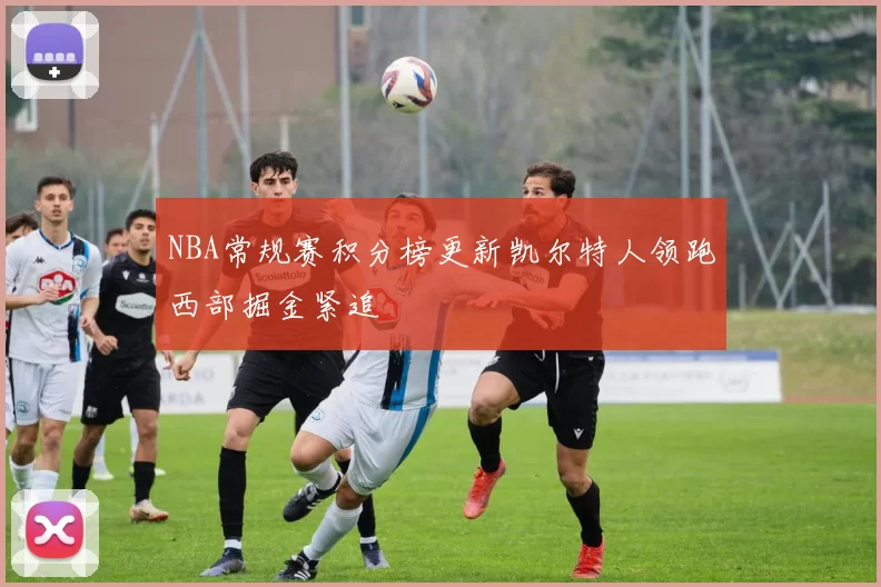 NBA常规赛积分榜更新凯尔特人领跑西部掘金紧追