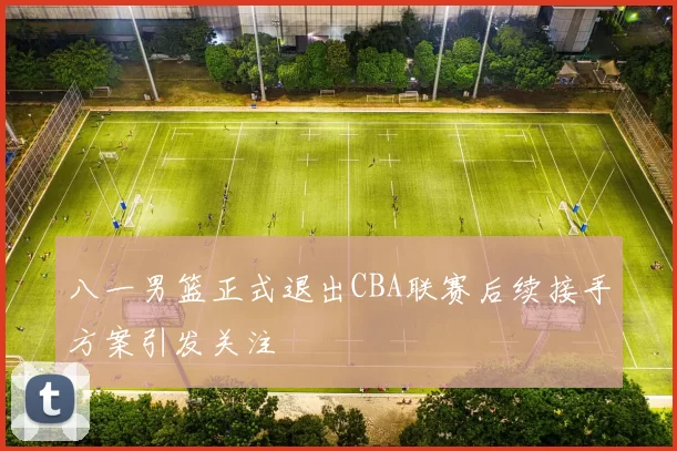 八一男篮正式退出CBA联赛后续接手方案引发关注