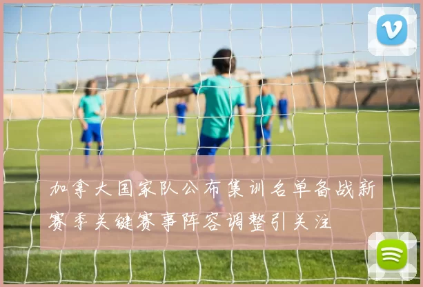 加拿大国家队公布集训名单备战新赛季关键赛事阵容调整引关注