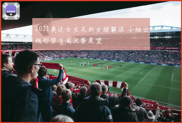 2021奥运会女足积分榜解读 小组出线形势与淘汰赛展望