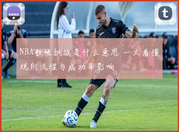 NBA教练挑战是什么意思 一文看懂规则流程与成功率影响