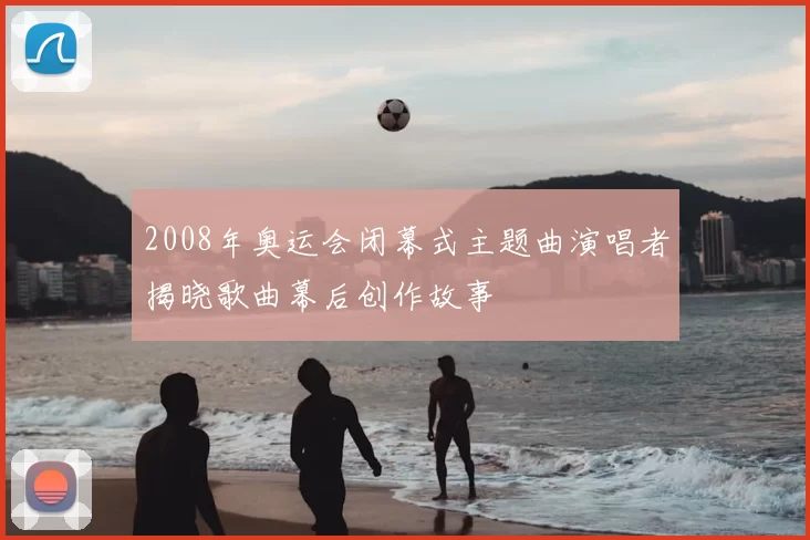 2008年奥运会闭幕式主题曲演唱者揭晓歌曲幕后创作故事