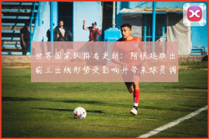 世界国家队排名更新:阿根廷跌出前三出线形势受影响并带来球员调整看点