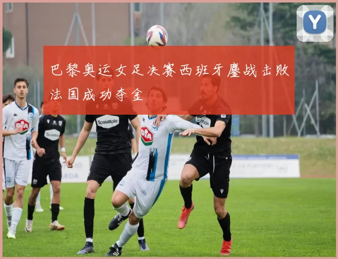 巴黎奥运女足决赛西班牙鏖战击败法国成功夺金