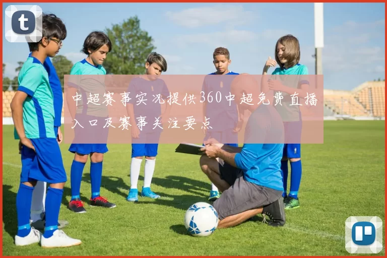 中超赛事实况提供360中超免费直播入口及赛事关注要点