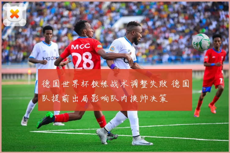 德国世界杯教练战术调整失败 德国队提前出局影响队内换帅决策