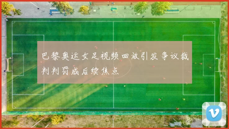 巴黎奥运女足视频回放引发争议裁判判罚成后续焦点