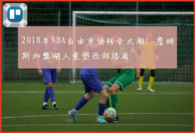 2018年NBA自由市场转会大潮：詹姆斯加盟湖人重塑西部格局