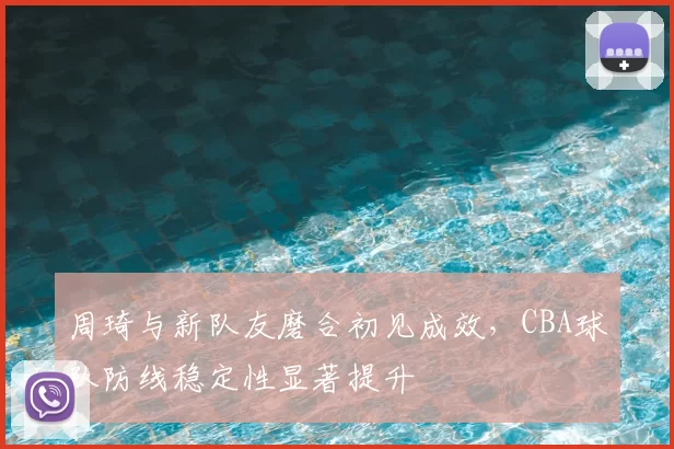 周琦与新队友磨合初见成效,CBA球队防线稳定性显著提升