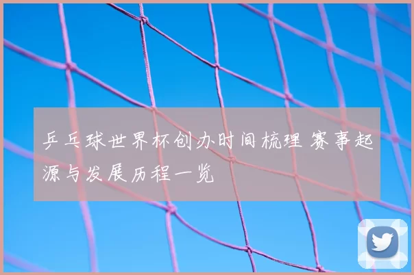 乒乓球世界杯创办时间梳理 赛事起源与发展历程一览