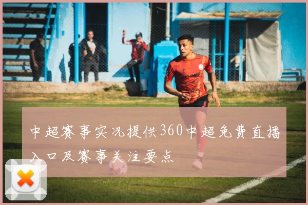 中超赛事实况提供360中超免费直播入口及赛事关注要点