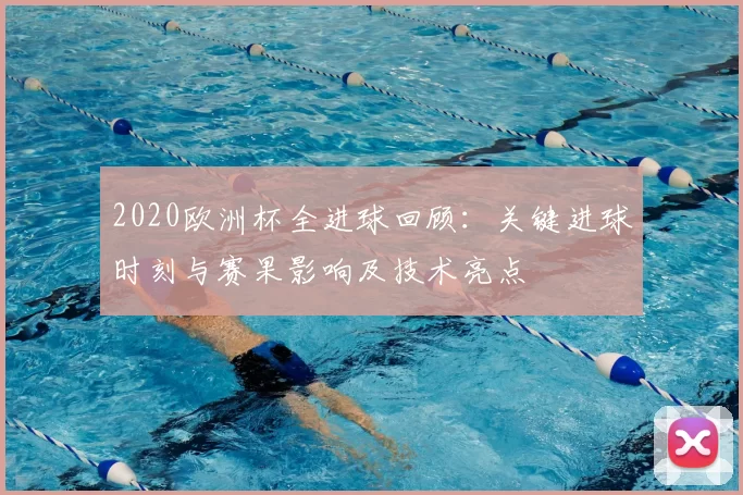 2020欧洲杯全进球回顾：关键进球时刻与赛果影响及技术亮点