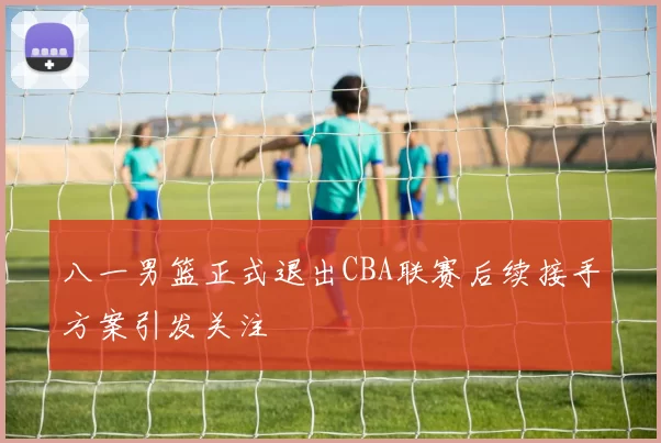 八一男篮正式退出CBA联赛后续接手方案引发关注