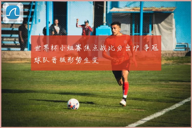 世界杯小组赛焦点战比分出炉 争冠球队晋级形势生变