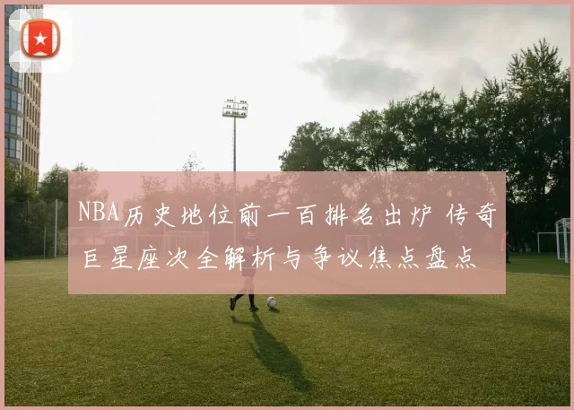 NBA历史地位前一百排名出炉 传奇巨星座次全解析与争议焦点盘点