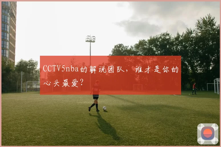 CCTV5nba的解说团队，谁才是你的心头最爱？