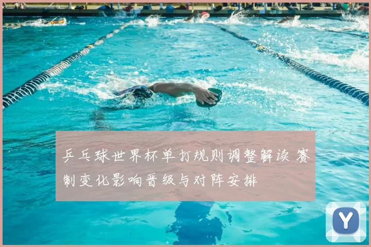 乒乓球世界杯单打规则调整解读 赛制变化影响晋级与对阵安排