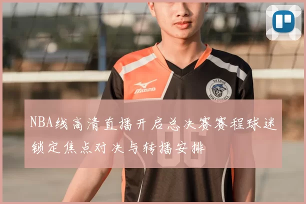 NBA线高清直播开启总决赛赛程球迷锁定焦点对决与转播安排