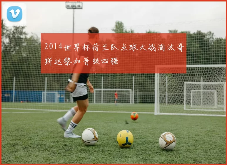 2014世界杯荷兰队点球大战淘汰哥斯达黎加晋级四强