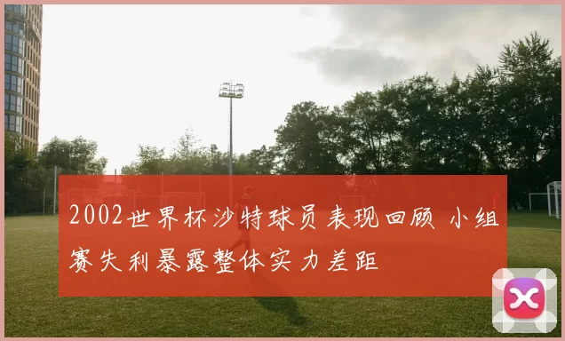2002世界杯沙特球员表现回顾 小组赛失利暴露整体实力差距