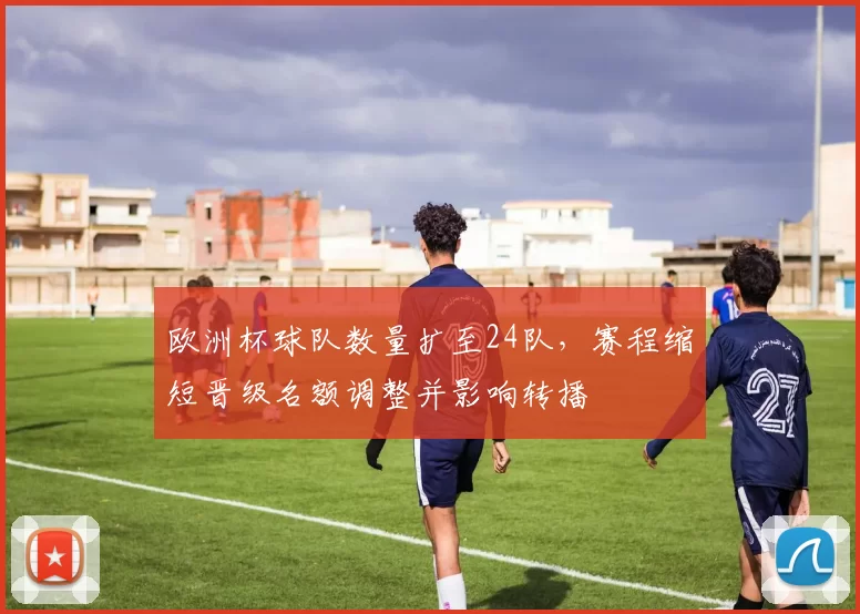 欧洲杯球队数量扩至24队,赛程缩短晋级名额调整并影响转播