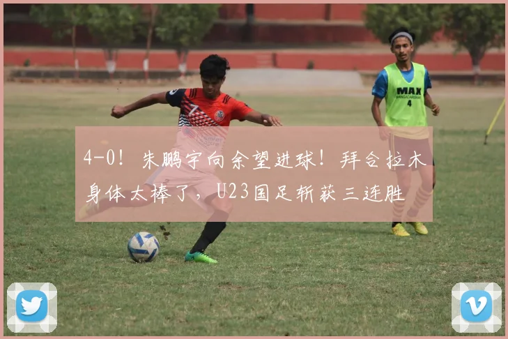 4-0！朱鹏宇向余望进球！拜合拉木身体太棒了，U23国足斩获三连胜