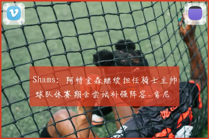 Shams：阿特金森继续担任骑士主帅 球队休赛期会尝试补强阵容_肯尼_决赛_赛季